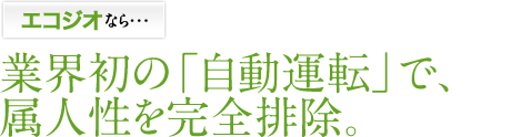 エコジオなら・・・業界初の「自動運転」で、属人性を完全排除。