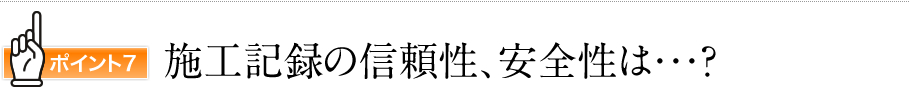 ポイント7　施工記録の信頼性、安全性は・・・？